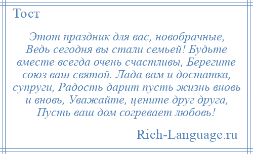 
    Этот праздник для вас, новобрачные, Ведь сегодня вы стали семьей! Будьте вместе всегда очень счастливы, Берегите союз ваш святой. Лада вам и достатка, супруги, Радость дарит пусть жизнь вновь и вновь, Уважайте, цените друг друга, Пусть ваш дом согревает любовь!