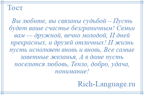 
    Вы любите, вы связаны судьбой – Пусть будет ваше счастье безграничным! Семьи вам — дружной, вечно молодой, И дней прекрасных, и друзей отличных! И жизнь пусть исполняет вновь и вновь, Все самые заветные желанья, А в доме пусть поселится любовь, Тепло, добро, удача, понимание!