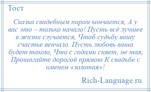 
    Сказка свадебным пиром кончается, А у вас это – только начало! Пусть всё лучшее в жизни случается, Чтоб судьбу вашу счастье венчало. Пусть любовь ваша будет такою, Что с годами сияет, не тая, Прошагайте дорогой прямою К свадьбе с именем «золотая»!