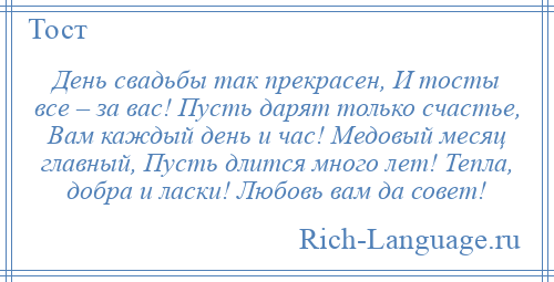 
    День свадьбы так прекрасен, И тосты все – за вас! Пусть дарят только счастье, Вам каждый день и час! Медовый месяц главный, Пусть длится много лет! Тепла, добра и ласки! Любовь вам да совет!