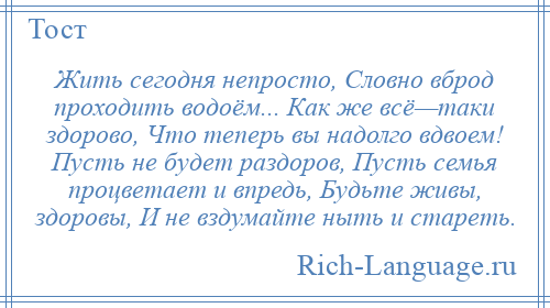 
    Жить сегодня непросто, Словно вброд проходить водоём... Как же всё—таки здорово, Что теперь вы надолго вдвоем! Пусть не будет раздоров, Пусть семья процветает и впредь, Будьте живы, здоровы, И не вздумайте ныть и стареть.