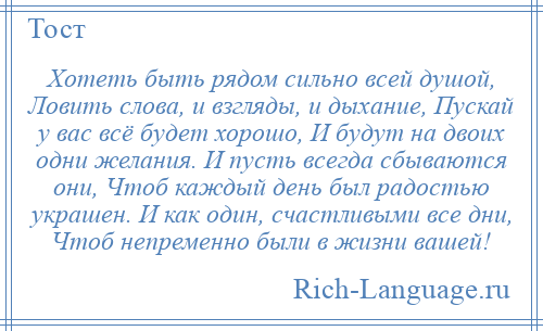 
    Хотеть быть рядом сильно всей душой, Ловить слова, и взгляды, и дыхание, Пускай у вас всё будет хорошо, И будут на двоих одни желания. И пусть всегда сбываются они, Чтоб каждый день был радостью украшен. И как один, счастливыми все дни, Чтоб непременно были в жизни вашей!