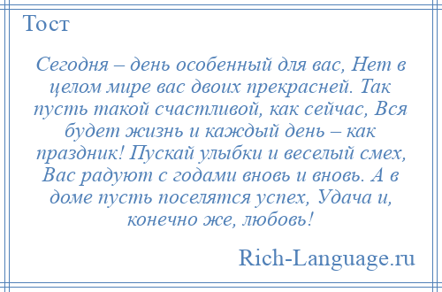 
    Сегодня – день особенный для вас, Нет в целом мире вас двоих прекрасней. Так пусть такой счастливой, как сейчас, Вся будет жизнь и каждый день – как праздник! Пускай улыбки и веселый смех, Вас радуют с годами вновь и вновь. А в доме пусть поселятся успех, Удача и, конечно же, любовь!