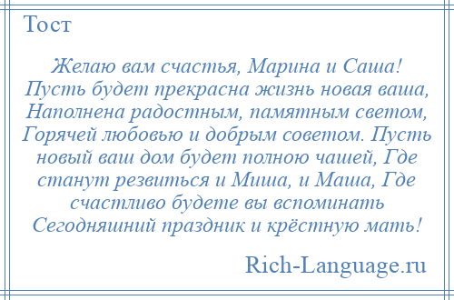 
    Желаю вам счастья, Марина и Саша! Пусть будет прекрасна жизнь новая ваша, Наполнена радостным, памятным светом, Горячей любовью и добрым советом. Пусть новый ваш дом будет полною чашей, Где станут резвиться и Миша, и Маша, Где счастливо будете вы вспоминать Сегодняшний праздник и крёстную мать!