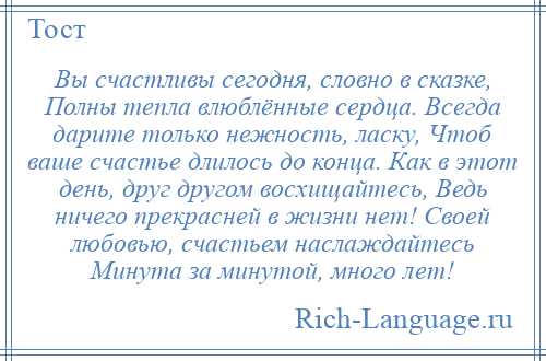 
    Вы счастливы сегодня, словно в сказке, Полны тепла влюблённые сердца. Всегда дарите только нежность, ласку, Чтоб ваше счастье длилось до конца. Как в этот день, друг другом восхищайтесь, Ведь ничего прекрасней в жизни нет! Своей любовью, счастьем наслаждайтесь Минута за минутой, много лет!