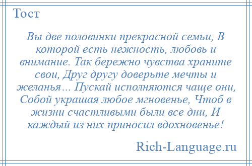 
    Вы две половинки прекрасной семьи, В которой есть нежность, любовь и внимание. Так бережно чувства храните свои, Друг другу доверьте мечты и желанья… Пускай исполняются чаще они, Собой украшая любое мгновенье, Чтоб в жизни счастливыми были все дни, И каждый из них приносил вдохновенье!