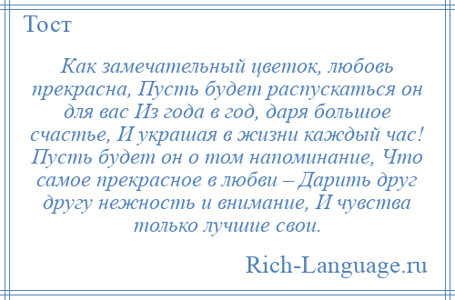 
    Как замечательный цветок, любовь прекрасна, Пусть будет распускаться он для вас Из года в год, даря большое счастье, И украшая в жизни каждый час! Пусть будет он о том напоминание, Что самое прекрасное в любви – Дарить друг другу нежность и внимание, И чувства только лучшие свои.