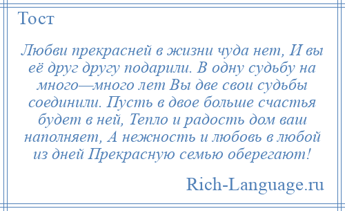 
    Любви прекрасней в жизни чуда нет, И вы её друг другу подарили. В одну судьбу на много—много лет Вы две свои судьбы соединили. Пусть в двое больше счастья будет в ней, Тепло и радость дом ваш наполняет, А нежность и любовь в любой из дней Прекрасную семью оберегают!