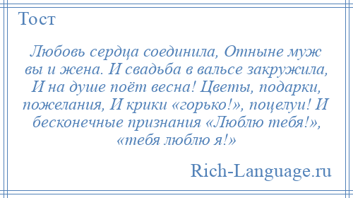 
    Любовь сердца соединила, Отныне муж вы и жена. И свадьба в вальсе закружила, И на душе поёт весна! Цветы, подарки, пожелания, И крики «горько!», поцелуи! И бесконечные признания «Люблю тебя!», «тебя люблю я!»