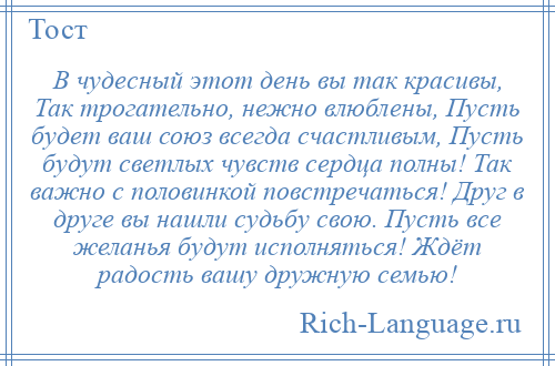 
    В чудесный этот день вы так красивы, Так трогательно, нежно влюблены, Пусть будет ваш союз всегда счастливым, Пусть будут светлых чувств сердца полны! Так важно с половинкой повстречаться! Друг в друге вы нашли судьбу свою. Пусть все желанья будут исполняться! Ждёт радость вашу дружную семью!