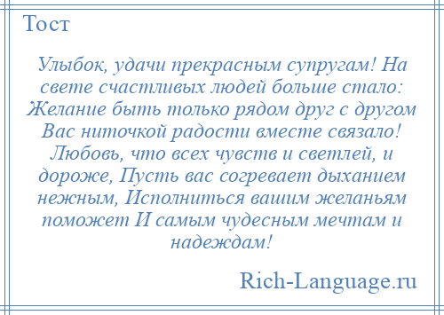 
    Улыбок, удачи прекрасным супругам! На свете счастливых людей больше стало: Желание быть только рядом друг с другом Вас ниточкой радости вместе связало! Любовь, что всех чувств и светлей, и дороже, Пусть вас согревает дыханием нежным, Исполниться вашим желаньям поможет И самым чудесным мечтам и надеждам!