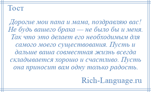 
    Дорогие мои папа и мама, поздравляю вас! Не будь вашего брака — не было бы и меня. Так что это делает его необходимым для самого моего существования. Пусть и дальше ваша совместная жизнь всегда складывается хорошо и счастливо. Пусть она приносит вам одну только радость.