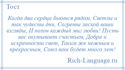 
    Когда два сердца бьются рядом, Светлы и так чудесны дни, Согреты лаской ваши взгляды, И полон каждый миг любви! Пусть вас окутывает счастьем, Добра и искренности свет, Таким же нежным и прекрасным, Союз ваш будет много лет!