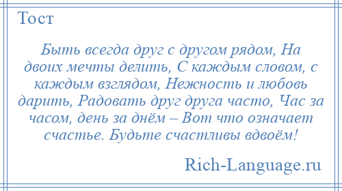 
    Быть всегда друг с другом рядом, На двоих мечты делить, С каждым словом, с каждым взглядом, Нежность и любовь дарить, Радовать друг друга часто, Час за часом, день за днём – Вот что означает счастье. Будьте счастливы вдвоём!