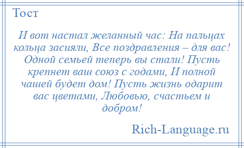 
    И вот настал желанный час: На пальцах кольца засияли, Все поздравления – для вас! Одной семьей теперь вы стали! Пусть крепнет ваш союз с годами, И полной чашей будет дом! Пусть жизнь одарит вас цветами, Любовью, счастьем и добром!