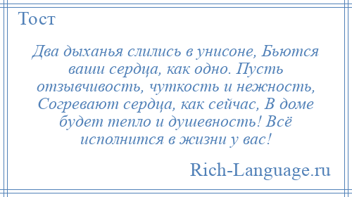 
    Два дыханья слились в унисоне, Бьются ваши сердца, как одно. Пусть отзывчивость, чуткость и нежность, Согревают сердца, как сейчас, В доме будет тепло и душевность! Всё исполнится в жизни у вас!
