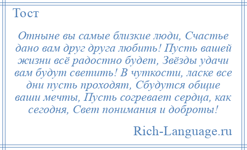 
    Отныне вы самые близкие люди, Счастье дано вам друг друга любить! Пусть вашей жизни всё радостно будет, Звёзды удачи вам будут светить! В чуткости, ласке все дни пусть проходят, Сбудутся общие ваши мечты, Пусть согревает сердца, как сегодня, Свет понимания и доброты!
