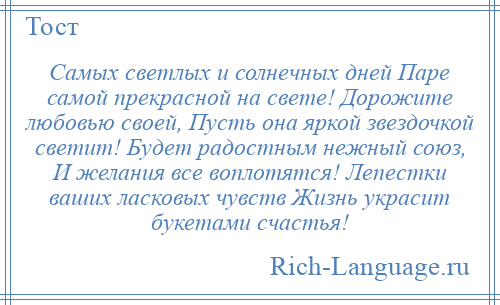 
    Самых светлых и солнечных дней Паре самой прекрасной на свете! Дорожите любовью своей, Пусть она яркой звездочкой светит! Будет радостным нежный союз, И желания все воплотятся! Лепестки ваших ласковых чувств Жизнь украсит букетами счастья!