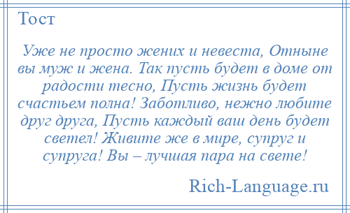 
    Уже не просто жених и невеста, Отныне вы муж и жена. Так пусть будет в доме от радости тесно, Пусть жизнь будет счастьем полна! Заботливо, нежно любите друг друга, Пусть каждый ваш день будет светел! Живите же в мире, супруг и супруга! Вы – лучшая пара на свете!