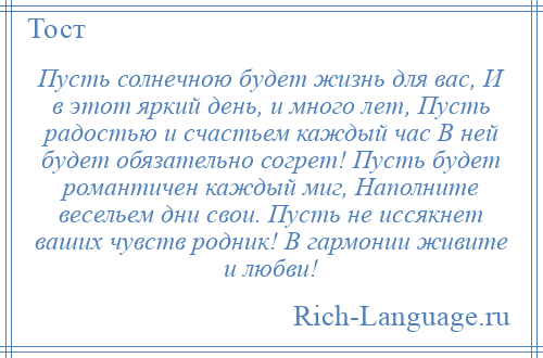 
    Пусть солнечною будет жизнь для вас, И в этот яркий день, и много лет, Пусть радостью и счастьем каждый час В ней будет обязательно согрет! Пусть будет романтичен каждый миг, Наполните весельем дни свои. Пусть не иссякнет ваших чувств родник! В гармонии живите и любви!