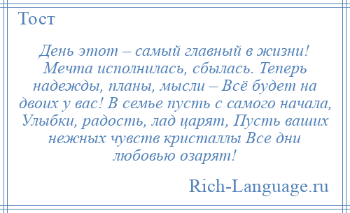 
    День этот – самый главный в жизни! Мечта исполнилась, сбылась. Теперь надежды, планы, мысли – Всё будет на двоих у вас! В семье пусть с самого начала, Улыбки, радость, лад царят, Пусть ваших нежных чувств кристаллы Все дни любовью озарят!
