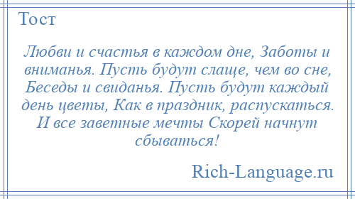 
    Любви и счастья в каждом дне, Заботы и вниманья. Пусть будут слаще, чем во сне, Беседы и свиданья. Пусть будут каждый день цветы, Как в праздник, распускаться. И все заветные мечты Скорей начнут сбываться!