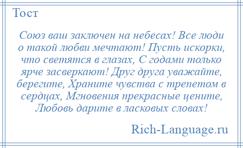 
    Союз ваш заключен на небесах! Все люди о такой любви мечтают! Пусть искорки, что светятся в глазах, С годами только ярче засверкают! Друг друга уважайте, берегите, Храните чувства с трепетом в сердцах, Мгновения прекрасные цените, Любовь дарите в ласковых словах!