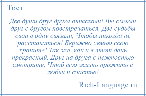 
    Две души друг друга отыскали! Вы смогли друг с другом повстречаться, Две судьбы свои в одну связали, Чтобы никогда не расставаться! Бережно семью свою храните! Так же, как и в этот день прекрасный, Друг на друга с нежностью смотрите, Чтоб всю жизнь прожить в любви и счастье!