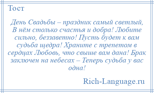 
    День Свадьбы – праздник самый светлый, В нём столько счастья и добра! Любите сильно, беззаветно! Пусть будет к вам судьба щедра! Храните с трепетом в сердцах Любовь, что свыше вам дана! Брак заключен на небесах – Теперь судьба у вас одна!