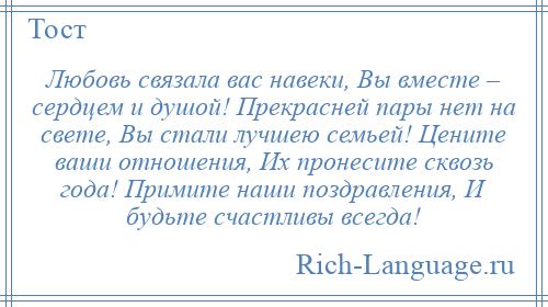 
    Любовь связала вас навеки, Вы вместе – сердцем и душой! Прекрасней пары нет на свете, Вы стали лучшею семьей! Цените ваши отношения, Их пронесите сквозь года! Примите наши поздравления, И будьте счастливы всегда!