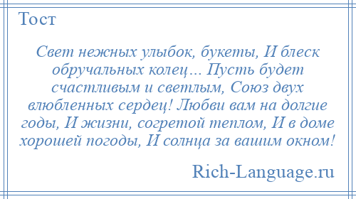 
    Свет нежных улыбок, букеты, И блеск обручальных колец… Пусть будет счастливым и светлым, Союз двух влюбленных сердец! Любви вам на долгие годы, И жизни, согретой теплом, И в доме хорошей погоды, И солнца за вашим окном!