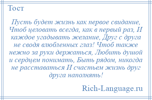 
    Пусть будет жизнь как первое свидание, Чтоб целовать всегда, как в первый раз, И каждое угадывать желание, Друг с друга не сводя влюбленных глаз! Чтоб также нежно за руки держаться, Любить душой и сердцем понимать, Быть рядом, никогда не расставаться И счастьем жизнь друг друга наполнять!