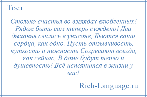 
    Столько счастья во взглядах влюбленных! Рядом быть вам теперь суждено! Два дыханья слились в унисоне, Бьются ваши сердца, как одно. Пусть отзывчивость, чуткость и нежность Согревают всегда, как сейчас, В доме будут тепло и душевность! Всё исполнится в жизни у вас!