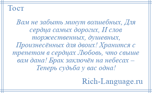 
    Вам не забыть минут волшебных, Для сердца самых дорогих, И слов торжественных, душевных, Произнесённых для двоих! Хранится с трепетом в сердцах Любовь, что свыше вам дана! Брак заключён на небесах – Теперь судьба у вас одна!