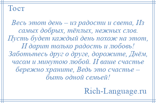 
    Весь этот день – из радости и света, Из самых добрых, тёплых, нежных слов. Пусть будет каждый день похож на этот, И дарит только радость и любовь! Заботьтесь друг о друге, дорожите, Днём, часом и минутою любой. И ваше счастье бережно храните, Ведь это счастье – быть одной семьей!
