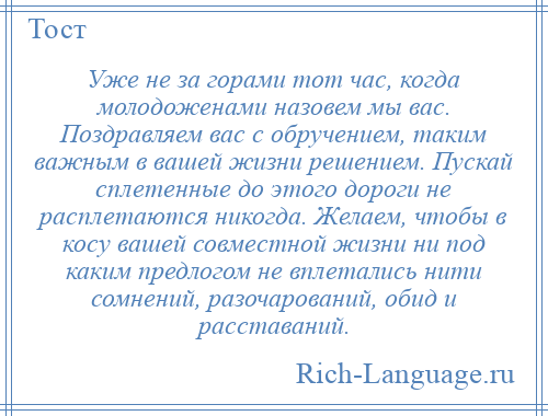 
    Уже не за горами тот час, когда молодоженами назовем мы вас. Поздравляем вас с обручением, таким важным в вашей жизни решением. Пускай сплетенные до этого дороги не расплетаются никогда. Желаем, чтобы в косу вашей совместной жизни ни под каким предлогом не вплетались нити сомнений, разочарований, обид и расставаний.