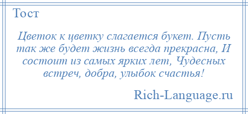 
    Цветок к цветку слагается букет. Пусть так же будет жизнь всегда прекрасна, И состоит из самых ярких лет, Чудесных встреч, добра, улыбок счастья!