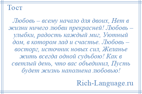 
    Любовь – всему начало для двоих, Нет в жизни ничего любви прекрасней! Любовь – улыбки, радость каждый миг, Уютный дом, в котором лад и счастье. Любовь – восторг, источник новых сил, Желанье жить всегда одной судьбою! Как в светлый день, что вас объединил, Пусть будет жизнь наполнена любовью!
