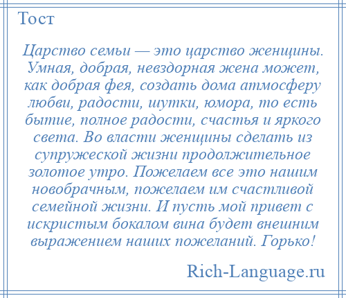 
    Царство семьи — это царство женщины. Умная, добрая, невздорная жена может, как добрая фея, создать дома атмосферу любви, радости, шутки, юмора, то есть бытие, полное радости, счастья и яркого света. Во власти женщины сделать из супружеской жизни продолжительное золотое утро. Пожелаем все это нашим новобрачным, пожелаем им счастливой семейной жизни. И пусть мой привет с искристым бокалом вина будет внешним выражением наших пожеланий. Горько!