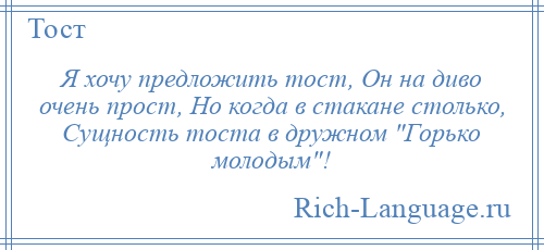 
    Я хочу предложить тост, Он на диво очень прост, Но когда в стакане столько, Сущность тоста в дружном Горько молодым !
