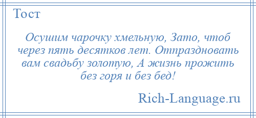 
    Осушим чарочку хмельную, Зато, чтоб через пять десятков лет. Отпраздновать вам свадьбу золотую, А жизнь прожить без горя и без бед!