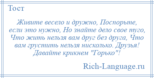 
    Живите весело и дружно, Поспорьте, если это нужно, Но знайте дело свое туго, Что жить нельзя вам друг без друга, Что вам грустить нельзя нисколько. Друзья! Давайте крикнем Горько !