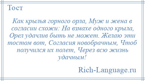 
    Как крылья горного орла, Муж и жена в согласии схожи: На взмахе одного крыла, Орел удачлив быть не может. Желаю эти тостом вот, Согласия новобрачным, Чтоб получился их полет, Через всю жизнь удачным!