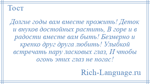 
    Долгие годы вам вместе прожить! Деток и внуков достойных растить, В горе и в радости вместе вам быть! Безмерно и крепко друг друга любить! Улыбкой встречать пару ласковых глаз, И чтобы огонь этих глаз не погас!