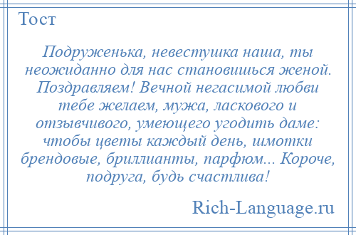 
    Подруженька, невестушка наша, ты неожиданно для нас становишься женой. Поздравляем! Вечной негасимой любви тебе желаем, мужа, ласкового и отзывчивого, умеющего угодить даме: чтобы цветы каждый день, шмотки брендовые, бриллианты, парфюм... Короче, подруга, будь счастлива!