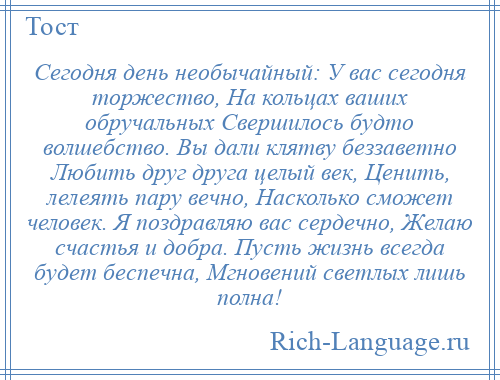 
    Сегодня день необычайный: У вас сегодня торжество, На кольцах ваших обручальных Свершилось будто волшебство. Вы дали клятву беззаветно Любить друг друга целый век, Ценить, лелеять пару вечно, Насколько сможет человек. Я поздравляю вас сердечно, Желаю счастья и добра. Пусть жизнь всегда будет беспечна, Мгновений светлых лишь полна!