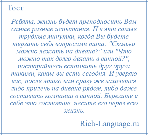 
    Ребята, жизнь будет преподносить Вам самые разные испытания. И в эти самые трудные минутки, когда Вы будете терзать себя вопросами типа: Сколько можно лежать на диване? или Что можно так долго делать в ванной? , постарайтесь вспомнить друг друга такими, какие вы есть сегодня. И уверяю вас, после этого вам сразу же захочется либо прилечь на диване рядом, либо даже составить компании в ванной. Берегите в себе это состояние, несите его через всю жизнь.
