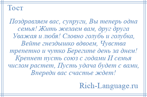 
    Поздравляем вас, супруги, Вы теперь одна семья! Жить желаем вам, друг друга Уважая и любя! Словно голубь и голубка, Вейте гнездышко вдвоем, Чувства трепетно и чутко Берегите день за днем! Крепнет пусть союз с годами И семья числом растет, Пусть удача будет с вами, Впереди вас счастье ждет!