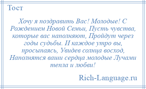 
    Хочу я поздравить Вас! Молодые! С Рождением Новой Семьи, Пусть чувства, которые вас наполняют, Пройдут через годы судьбы. И каждое утро вы, просыпаясь, Увидев солнца восход, Наполнятся ваши сердца молодые Лучами тепла и любви!