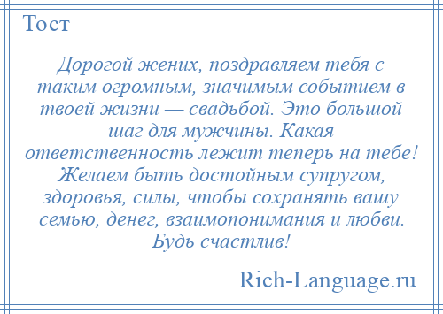 
    Дорогой жених, поздравляем тебя с таким огромным, значимым событием в твоей жизни — свадьбой. Это большой шаг для мужчины. Какая ответственность лежит теперь на тебе! Желаем быть достойным супругом, здоровья, силы, чтобы сохранять вашу семью, денег, взаимопонимания и любви. Будь счастлив!